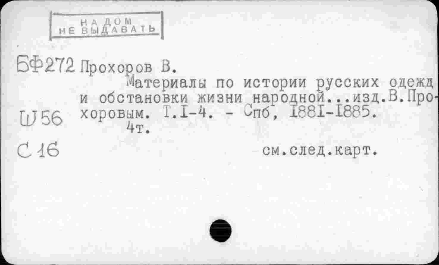 ﻿НАЛОМ Н Е ВЫ ДА В А т ь
БФ272 Прохоров В.
Материалы по истории русских одежд и обстановки жизни народной...изд.В.Про г,тел: хоровым. Т.1-4. - Впб", 1881-1885.
С Тб
см.след.карт.